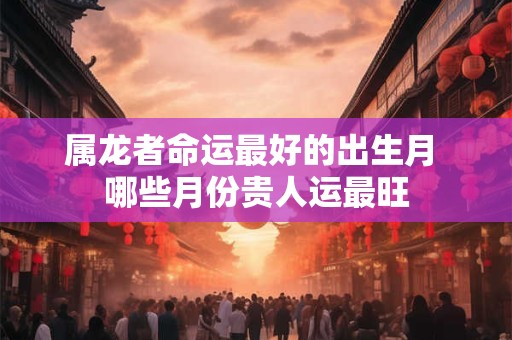 属龙者命运最好的出生月 哪些月份贵人运最旺