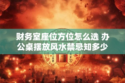 财务室座位方位怎么选 办公桌摆放风水禁忌知多少