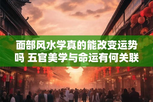 面部风水学真的能改变运势吗 五官美学与命运有何关联