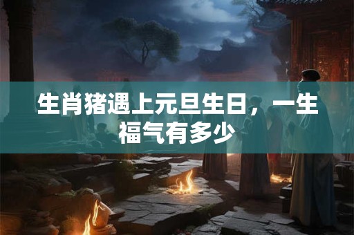 生肖猪遇上元旦生日，一生福气有多少