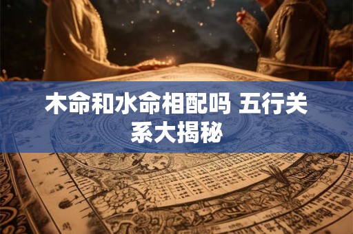 详细阅读:木命和水命相配吗 五行关系大揭秘 木命和水命相配吗 五行关系大揭秘