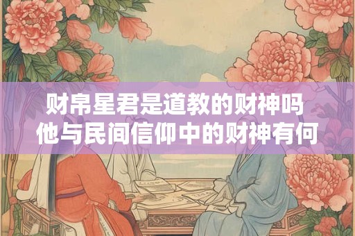 财帛星君是道教的财神吗 他与民间信仰中的财神有何关联