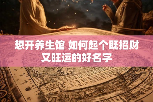 想开养生馆 如何起个既招财又旺运的好名字 想开养生馆 如何起个既招财又旺运的好名字