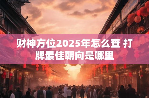 财神方位2025年怎么查 打牌最佳朝向是哪里