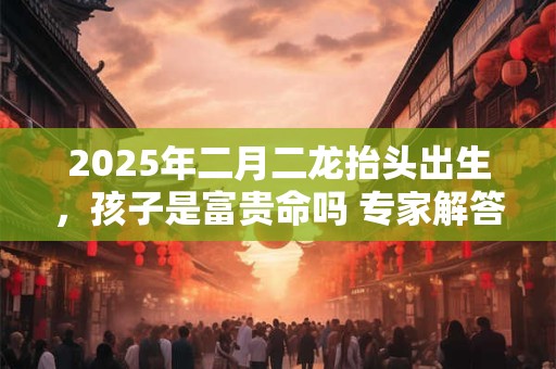 2025年二月二龙抬头出生，孩子是富贵命吗 专家解答