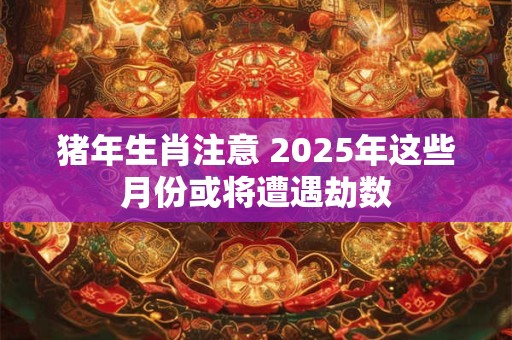 猪年生肖注意 2025年这些月份或将遭遇劫数