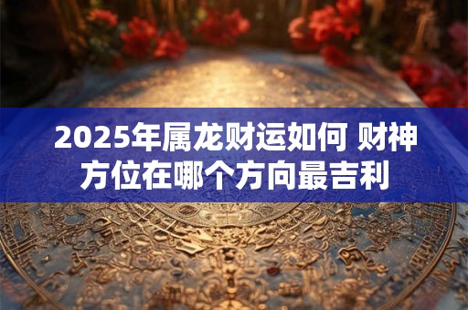 2025年属龙财运如何 财神方位在哪个方向最吉利