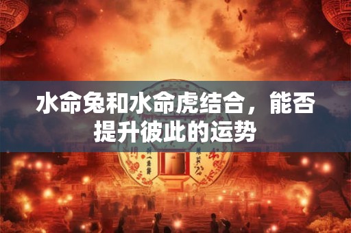 水命兔和水命虎结合，能否提升彼此的运势