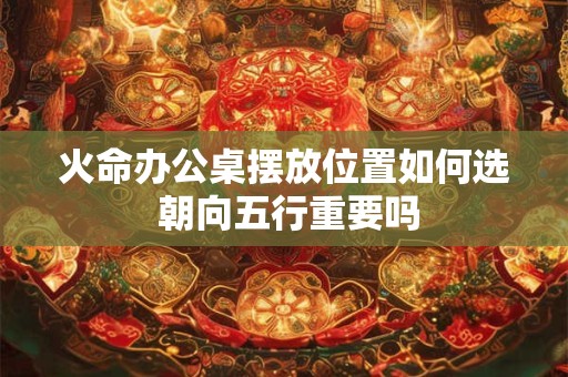 火命办公桌摆放位置如何选 朝向五行重要吗