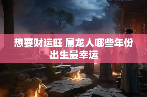 想要财运旺 属龙人哪些年份出生最幸运