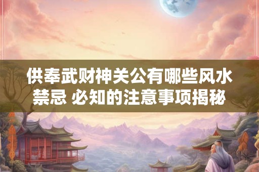 供奉武财神关公有哪些风水禁忌 必知的注意事项揭秘