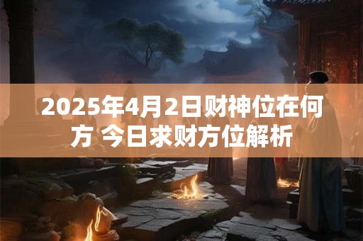2025年4月2日财神位在何方 今日求财方位解析