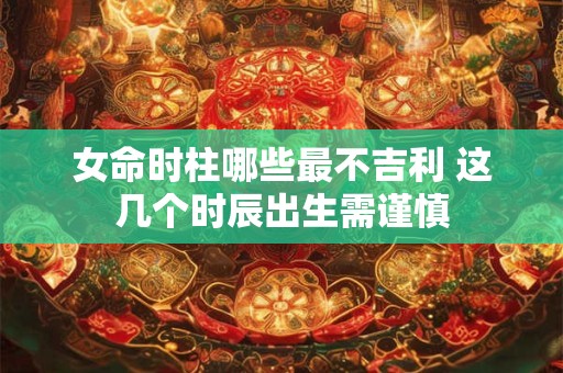 女命时柱哪些最不吉利 这几个时辰出生需谨慎