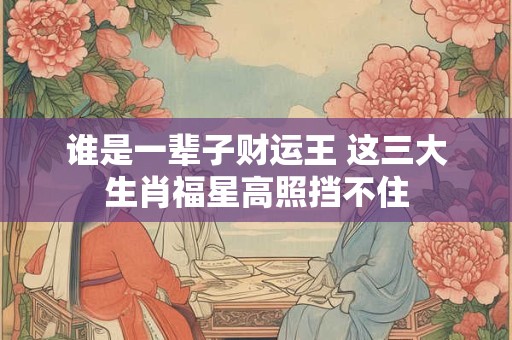 谁是一辈子财运王 这三大生肖福星高照挡不住