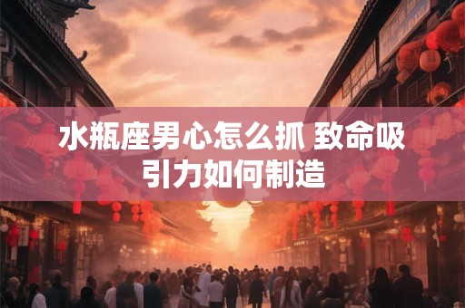 水瓶座男心怎么抓 致命吸引力如何制造