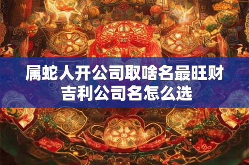 属蛇人开公司取啥名最旺财 吉利公司名怎么选