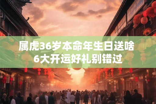 属虎36岁本命年生日送啥 6大开运好礼别错过