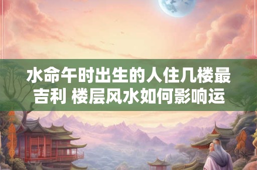 水命午时出生的人住几楼最吉利 楼层风水如何影响运势