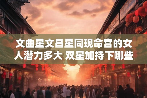 文曲星文昌星同现命宫的女人潜力多大 双星加持下哪些领域易获成功