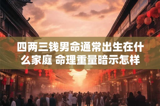 四两三钱男命通常出生在什么家庭 命理重量暗示怎样的家世