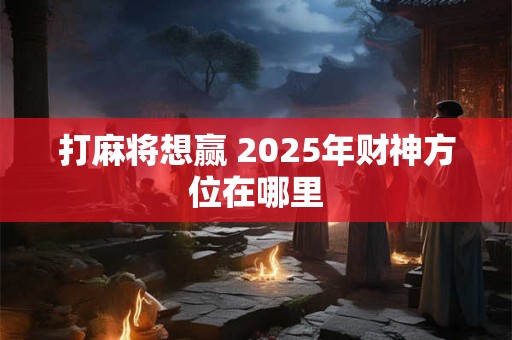 打麻将想赢 2025年财神方位在哪里