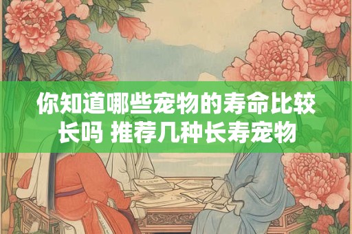你知道哪些宠物的寿命比较长吗 推荐几种长寿宠物