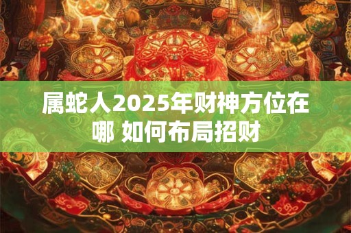 属蛇人2025年财神方位在哪 如何布局招财