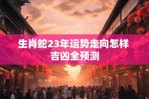 生肖蛇23年运势走向怎样 吉凶全预测
