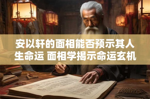 安以轩的面相能否预示其人生命运 面相学揭示命运玄机