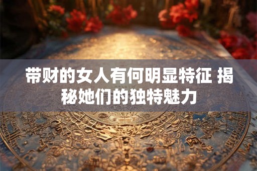 带财的女人有何明显特征 揭秘她们的独特魅力