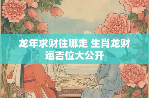 龙年求财往哪走 生肖龙财运吉位大公开