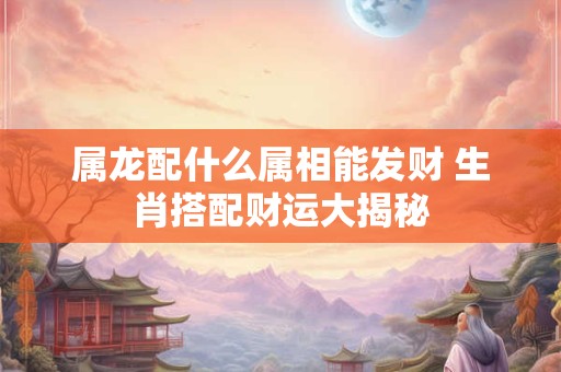 属龙配什么属相能发财 生肖搭配财运大揭秘