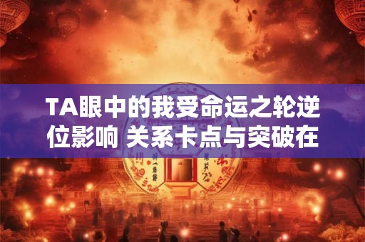 TA眼中的我受命运之轮逆位影响 关系卡点与突破在哪