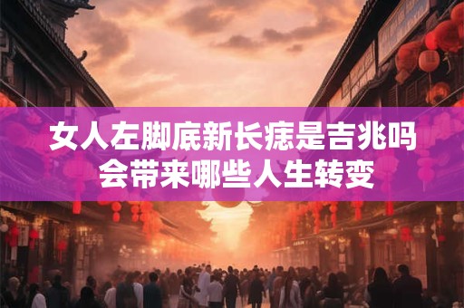 女人左脚底新长痣是吉兆吗 会带来哪些人生转变