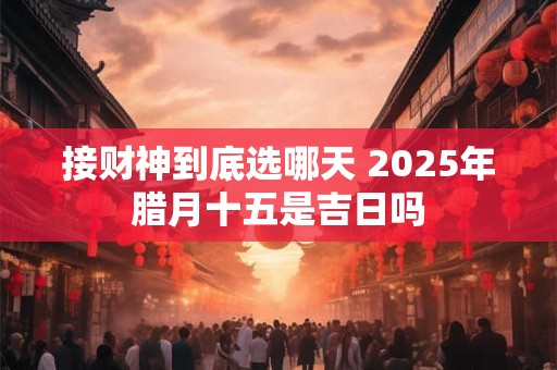 接财神到底选哪天 2025年腊月十五是吉日吗