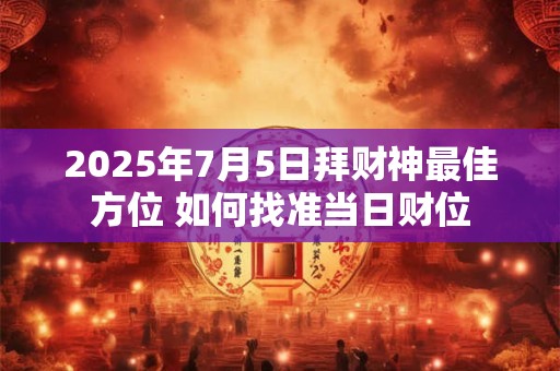 2025年7月5日拜财神最佳方位 如何找准当日财位