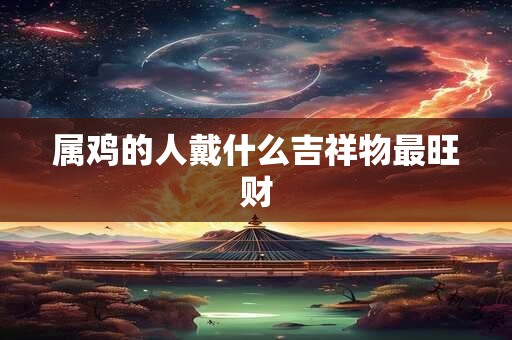 属鸡的人戴什么吉祥物最旺财 属鸡的人戴什么吉祥物最旺财