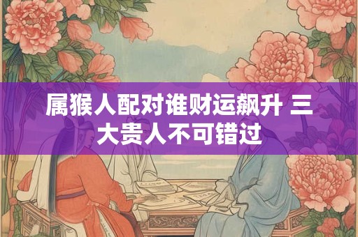 属猴人配对谁财运飙升 三大贵人不可错过
