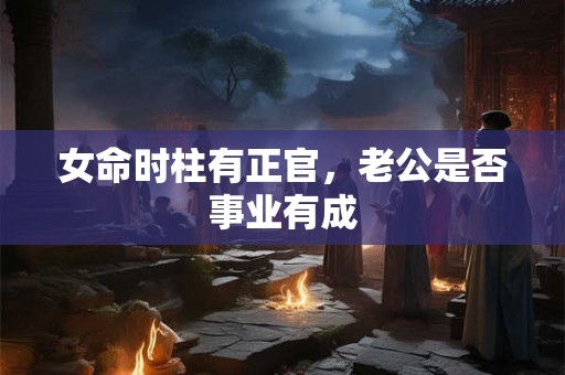 女命时柱有正官,老公是否事业有成 女命时柱有正官,老公是否事业有成