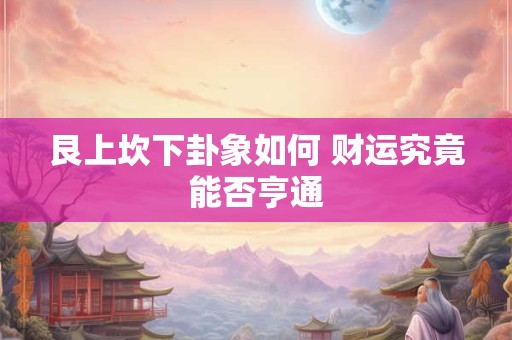 详细阅读:艮上坎下卦象如何 财运究竟能否亨通 艮上坎下卦象如何 财运究竟能否亨通