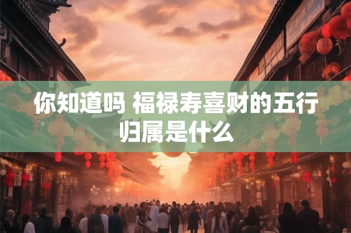 你知道吗 福禄寿喜财的五行归属是什么