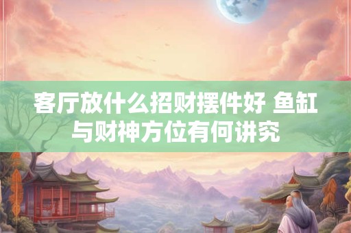 客厅放什么招财摆件好 鱼缸与财神方位有何讲究