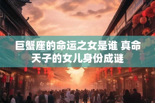 巨蟹座的命运之女是谁 真命天子的女儿身份成谜 巨蟹座的命运之女是谁 真命天子的女儿身份成谜