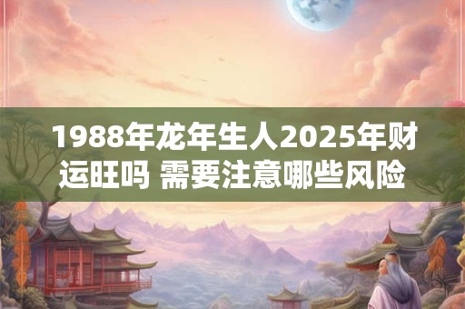 1988年龙年生人2025年财运旺吗 需要注意哪些风险