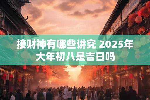 接财神有哪些讲究 2025年大年初八是吉日吗 接财神有哪些讲究 2025年大年初八是吉日吗