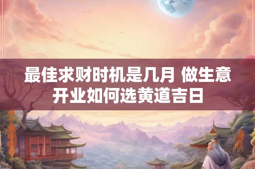 最佳求财时机是几月 做生意开业如何选黄道吉日