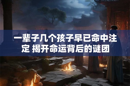 一辈子几个孩子早已命中注定 揭开命运背后的谜团