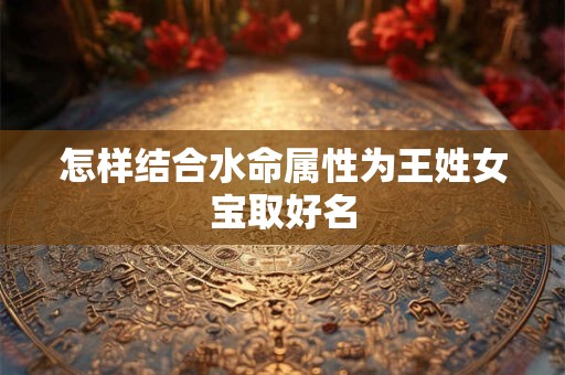 详细阅读:怎样结合水命属性为王姓女宝取好名 怎样结合水命属性为王姓女宝取好名