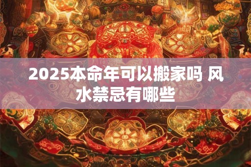 2025本命年可以搬家吗 风水禁忌有哪些