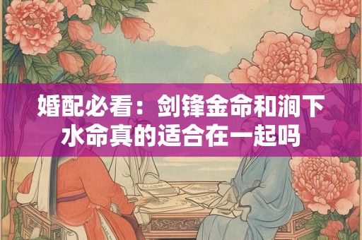 婚配必看：剑锋金命和涧下水命真的适合在一起吗